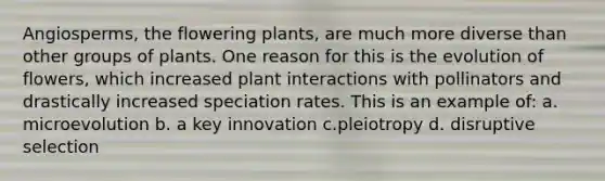 Angiosperms, the flowering plants, are much more diverse than other groups of plants. One reason for this is the evolution of flowers, which increased plant interactions with pollinators and drastically increased speciation rates. This is an example of: a. microevolution b. a key innovation c.pleiotropy d. disruptive selection