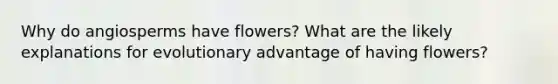 Why do angiosperms have flowers? What are the likely explanations for evolutionary advantage of having flowers?