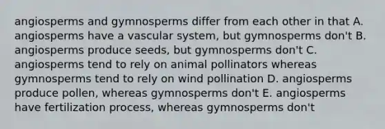 angiosperms and gymnosperms differ from each other in that A. angiosperms have a vascular system, but gymnosperms don't B. angiosperms produce seeds, but gymnosperms don't C. angiosperms tend to rely on animal pollinators whereas gymnosperms tend to rely on wind pollination D. angiosperms produce pollen, whereas gymnosperms don't E. angiosperms have fertilization process, whereas gymnosperms don't