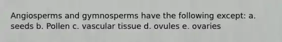 Angiosperms and gymnosperms have the following except: a. seeds b. Pollen c. <a href='https://www.questionai.com/knowledge/k1HVFq17mo-vascular-tissue' class='anchor-knowledge'>vascular tissue</a> d. ovules e. ovaries