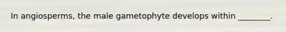 In angiosperms, the male gametophyte develops within ________.