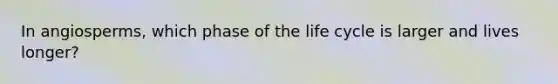 In angiosperms, which phase of the life cycle is larger and lives longer?