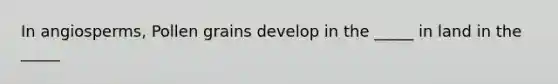 In angiosperms, Pollen grains develop in the _____ in land in the _____