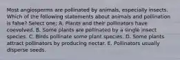 Most angiosperms are pollinated by animals, especially insects. Which of the following statements about animals and pollination is false? Select one: A. Plants and their pollinators have coevolved. B. Some plants are pollinated by a single insect species. C. Birds pollinate some plant species. D. Some plants attract pollinators by producing nectar. E. Pollinators usually disperse seeds.