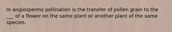 In angiosperms pollination is the transfer of pollen grain to the ___ of a flower on the same plant or another plant of the same species.