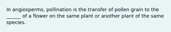 In angiosperms, pollination is the transfer of pollen grain to the ______ of a flower on the same plant or another plant of the same species.