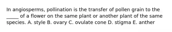 In angiosperms, pollination is the transfer of pollen grain to the _____ of a flower on the same plant or another plant of the same species. A. style B. ovary C. ovulate cone D. stigma E. anther