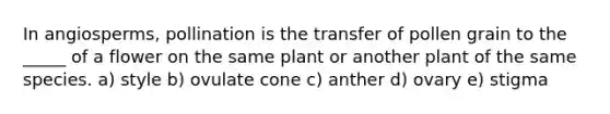 In angiosperms, pollination is the transfer of pollen grain to the _____ of a flower on the same plant or another plant of the same species. a) style b) ovulate cone c) anther d) ovary e) stigma