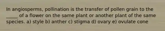 In angiosperms, pollination is the transfer of pollen grain to the _____ of a flower on the same plant or another plant of the same species. a) style b) anther c) stigma d) ovary e) ovulate cone