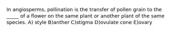 In angiosperms, pollination is the transfer of pollen grain to the _____ of a flower on the same plant or another plant of the same species. A) style B)anther C)stigma D)ovulate cone E)ovary