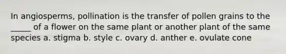 In angiosperms, pollination is the transfer of pollen grains to the _____ of a flower on the same plant or another plant of the same species a. stigma b. style c. ovary d. anther e. ovulate cone