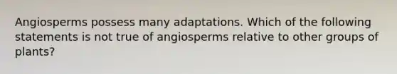 Angiosperms possess many adaptations. Which of the following statements is not true of angiosperms relative to other groups of plants?