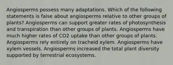 Angiosperms possess many adaptations. Which of the following statements is false about angiosperms relative to other groups of plants? Angiosperms can support greater rates of photosynthesis and transpiration than other groups of plants. Angiosperms have much higher rates of CO2 uptake than other groups of plants. Angiosperms rely entirely on tracheid xylem. Angiosperms have xylem vessels. Angiosperms increased the total plant diversity supported by terrestrial ecosystems.