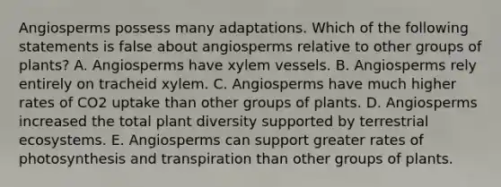 Angiosperms possess many adaptations. Which of the following statements is false about angiosperms relative to other groups of plants? A. Angiosperms have xylem vessels. B. Angiosperms rely entirely on tracheid xylem. C. Angiosperms have much higher rates of CO2 uptake than other groups of plants. D. Angiosperms increased the total plant diversity supported by terrestrial ecosystems. E. Angiosperms can support greater rates of photosynthesis and transpiration than other groups of plants.