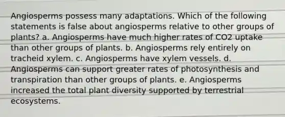 Angiosperms possess many adaptations. Which of the following statements is false about angiosperms relative to other groups of plants? a. Angiosperms have much higher rates of CO2 uptake than other groups of plants. b. Angiosperms rely entirely on tracheid xylem. c. Angiosperms have xylem vessels. d. Angiosperms can support greater rates of photosynthesis and transpiration than other groups of plants. e. Angiosperms increased the total plant diversity supported by terrestrial ecosystems.