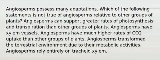 Angiosperms possess many adaptations. Which of the following statements is not true of angiosperms relative to other groups of plants? Angiosperms can support greater rates of photosynthesis and transpiration than other groups of plants. Angiosperms have xylem vessels. Angiosperms have much higher rates of CO2 uptake than other groups of plants. Angiosperms transformed the terrestrial environment due to their metabolic activities. Angiosperms rely entirely on tracheid xylem.