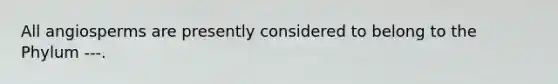 All angiosperms are presently considered to belong to the Phylum ---.
