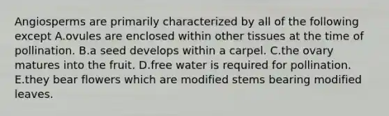 Angiosperms are primarily characterized by all of the following except A.ovules are enclosed within other tissues at the time of pollination. B.a seed develops within a carpel. C.the ovary matures into the fruit. D.free water is required for pollination. E.they bear flowers which are modified stems bearing modified leaves.
