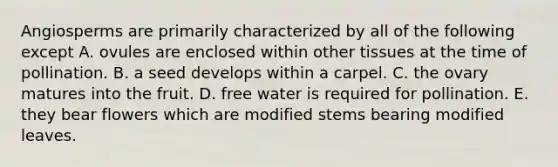 Angiosperms are primarily characterized by all of the following except A. ovules are enclosed within other tissues at the time of pollination. B. a seed develops within a carpel. C. the ovary matures into the fruit. D. free water is required for pollination. E. they bear flowers which are modified stems bearing modified leaves.