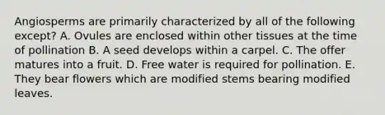 Angiosperms are primarily characterized by all of the following except? A. Ovules are enclosed within other tissues at the time of pollination B. A seed develops within a carpel. C. The offer matures into a fruit. D. Free water is required for pollination. E. They bear flowers which are modified stems bearing modified leaves.