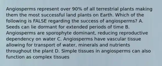 Angiosperms represent over 90% of all terrestrial plants making them the most successful land plants on Earth. Which of the following is FALSE regarding the success of angiosperms? A. Seeds can lie dormant for extended periods of time B. Angiosperms are sporophyte dominant, reducing reproductive dependency on water C. Angiosperms have vascular tissue allowing for transport of water, minerals and nutrients throughout the plant D. Simple tissues in angiosperms can also function as complex tissues