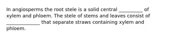 In angiosperms the root stele is a solid central __________ of xylem and phloem. The stele of stems and leaves consist of ______________ that separate straws containing xylem and phloem.