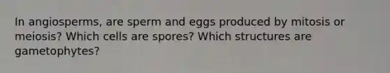 In angiosperms, are sperm and eggs produced by mitosis or meiosis? Which cells are spores? Which structures are gametophytes?