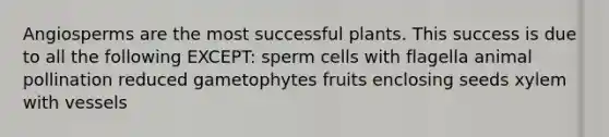 Angiosperms are the most successful plants. This success is due to all the following EXCEPT: sperm cells with flagella animal pollination reduced gametophytes fruits enclosing seeds xylem with vessels