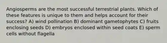 Angiosperms are the most successful terrestrial plants. Which of these features is unique to them and helps account for their success? A) wind pollination B) dominant gametophytes C) fruits enclosing seeds D) embryos enclosed within seed coats E) sperm cells without flagella