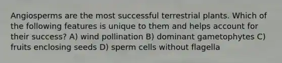 Angiosperms are the most successful terrestrial plants. Which of the following features is unique to them and helps account for their success? A) wind pollination B) dominant gametophytes C) fruits enclosing seeds D) sperm cells without flagella