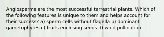 Angiosperms are the most successful terrestrial plants. Which of the following features is unique to them and helps account for their success? a) sperm cells without flagella b) dominant gametophytes c) fruits enclosing seeds d) wind pollination