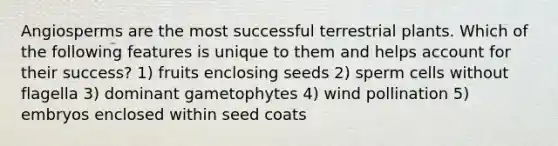 Angiosperms are the most successful terrestrial plants. Which of the following features is unique to them and helps account for their success? 1) fruits enclosing seeds 2) sperm cells without flagella 3) dominant gametophytes 4) wind pollination 5) embryos enclosed within seed coats