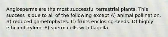 Angiosperms are the most successful terrestrial plants. This success is due to all of the following except A) animal pollination. B) reduced gametophytes. C) fruits enclosing seeds. D) highly efficient xylem. E) sperm cells with flagella.