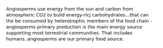 Angiosperms use energy from the sun and carbon from atmospheric CO2 to build energy-ricj carbohydrates...that can the be consumed by heterotrophic members of the food chain -angiosperms primary production is the main energy source supporting most terrestrial communities. That includes humans..angiosperms are our primary food source.