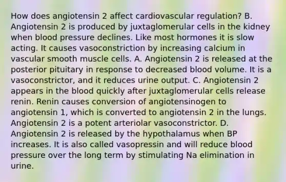 How does angiotensin 2 affect cardiovascular regulation? B. Angiotensin 2 is produced by juxtaglomerular cells in the kidney when blood pressure declines. Like most hormones it is slow acting. It causes vasoconstriction by increasing calcium in vascular smooth muscle cells. A. Angiotensin 2 is released at the posterior pituitary in response to decreased blood volume. It is a vasoconstrictor, and it reduces urine output. C. Angiotensin 2 appears in the blood quickly after juxtaglomerular cells release renin. Renin causes conversion of angiotensinogen to angiotensin 1, which is converted to angiotensin 2 in the lungs. Angiotensin 2 is a potent arteriolar vasoconstrictor. D. Angiotensin 2 is released by the hypothalamus when BP increases. It is also called vasopressin and will reduce blood pressure over the long term by stimulating Na elimination in urine.