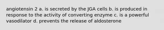 angiotensin 2 a. is secreted by the JGA cells b. is produced in response to the activity of converting enzyme c. is a powerful vasodilator d. prevents the release of aldosterone