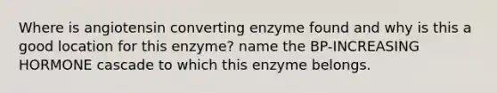 Where is angiotensin converting enzyme found and why is this a good location for this enzyme? name the BP-INCREASING HORMONE cascade to which this enzyme belongs.