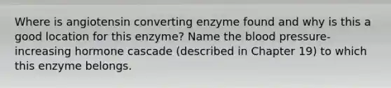 Where is angiotensin converting enzyme found and why is this a good location for this enzyme? Name the blood pressure-increasing hormone cascade (described in Chapter 19) to which this enzyme belongs.