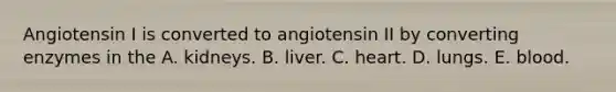 Angiotensin I is converted to angiotensin II by converting enzymes in the A. kidneys. B. liver. C. heart. D. lungs. E. blood.