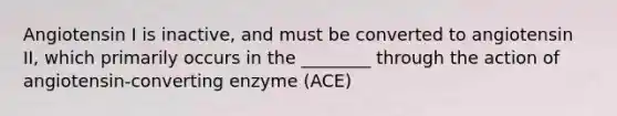 Angiotensin I is inactive, and must be converted to angiotensin II, which primarily occurs in the ________ through the action of angiotensin-converting enzyme (ACE)