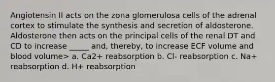 Angiotensin II acts on the zona glomerulosa cells of the adrenal cortex to stimulate the synthesis and secretion of aldosterone. Aldosterone then acts on the principal cells of the renal DT and CD to increase _____ and, thereby, to increase ECF volume and blood volume> a. Ca2+ reabsorption b. Cl- reabsorption c. Na+ reabsorption d. H+ reabsorption