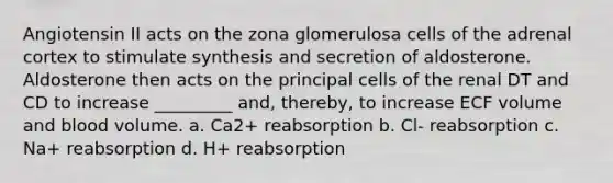 Angiotensin II acts on the zona glomerulosa cells of the adrenal cortex to stimulate synthesis and secretion of aldosterone. Aldosterone then acts on the principal cells of the renal DT and CD to increase _________ and, thereby, to increase ECF volume and blood volume. a. Ca2+ reabsorption b. Cl- reabsorption c. Na+ reabsorption d. H+ reabsorption