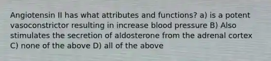 Angiotensin II has what attributes and functions? a) is a potent vasoconstrictor resulting in increase <a href='https://www.questionai.com/knowledge/kD0HacyPBr-blood-pressure' class='anchor-knowledge'>blood pressure</a> B) Also stimulates the secretion of aldosterone from the adrenal cortex C) none of the above D) all of the above