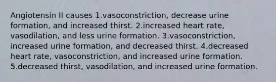 Angiotensin II causes 1.vasoconstriction, decrease urine formation, and increased thirst. 2.increased heart rate, vasodilation, and less urine formation. 3.vasoconstriction, increased urine formation, and decreased thirst. 4.decreased heart rate, vasoconstriction, and increased urine formation. 5.decreased thirst, vasodilation, and increased urine formation.