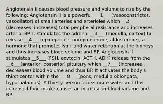 Angiotensin II causes blood pressure and volume to rise by the following: Angiotensin II is a powerful ___1___ (vasoconstrictor, vasodilator) of small arteries and arterioles which __2__ (decreases, increases) total peripheral resistance and increases arterial BP. It stimulates the adrenal __3___ (medulla, cortex) to release __4___ (epinephrine, norepinephrine, aldosterone), a hormone that promotes Na+ and water retention at the kidneys and thus increases blood volume and BP. Angiotensin II stimulates __5___ (FSH, oxytocin, ACTH, ADH) release from the __6___(anterior, posterior) pituitary which __7___ (increases, decreases) blood volume and thus BP. It activates the body's thirst center within the ___8___ (pons, medulla oblongata, hypothalamus). A thirsty person drinks more water and this increased fluid intake causes an increase in blood volume and BP.