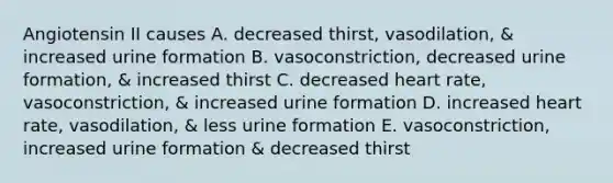 Angiotensin II causes A. decreased thirst, vasodilation, & increased urine formation B. vasoconstriction, decreased urine formation, & increased thirst C. decreased heart rate, vasoconstriction, & increased urine formation D. increased heart rate, vasodilation, & less urine formation E. vasoconstriction, increased urine formation & decreased thirst