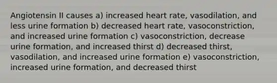 Angiotensin II causes a) increased heart rate, vasodilation, and less urine formation b) decreased heart rate, vasoconstriction, and increased urine formation c) vasoconstriction, decrease urine formation, and increased thirst d) decreased thirst, vasodilation, and increased urine formation e) vasoconstriction, increased urine formation, and decreased thirst