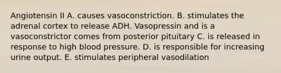 Angiotensin II A. causes vasoconstriction. B. stimulates the adrenal cortex to release ADH. Vasopressin and is a vasoconstrictor comes from posterior pituitary C. is released in response to high blood pressure. D. is responsible for increasing urine output. E. stimulates peripheral vasodilation