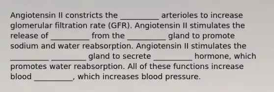 Angiotensin II constricts the __________ arterioles to increase glomerular filtration rate (GFR). Angiotensin II stimulates the release of __________ from the __________ gland to promote sodium and water reabsorption. Angiotensin II stimulates the __________ _________ gland to secrete __________ hormone, which promotes water reabsorption. All of these functions increase blood __________, which increases blood pressure.