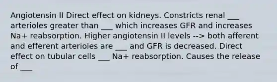 Angiotensin II Direct effect on kidneys. Constricts renal ___ arterioles greater than ___ which increases GFR and increases Na+ reabsorption. Higher angiotensin II levels --> both afferent and efferent arterioles are ___ and GFR is decreased. Direct effect on tubular cells ___ Na+ reabsorption. Causes the release of ___